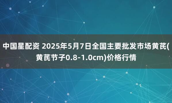 中国星配资 2025年5月7日全国主要批发市场黄芪(黄芪节子0.8-1.0cm)价格行情
