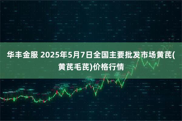 华丰金服 2025年5月7日全国主要批发市场黄芪(黄芪毛芪)价格行情