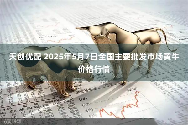 天创优配 2025年5月7日全国主要批发市场黄牛价格行情