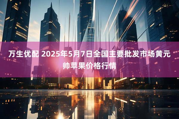 万生优配 2025年5月7日全国主要批发市场黄元帅苹果价格行情