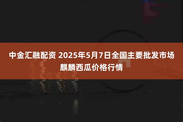 中金汇融配资 2025年5月7日全国主要批发市场麒麟西瓜价格行情