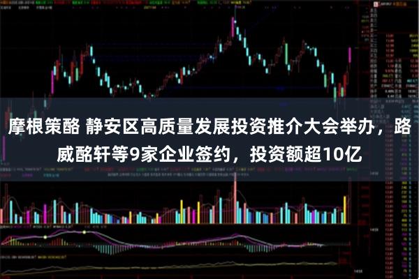 摩根策酪 静安区高质量发展投资推介大会举办，路威酩轩等9家企业签约，投资额超10亿