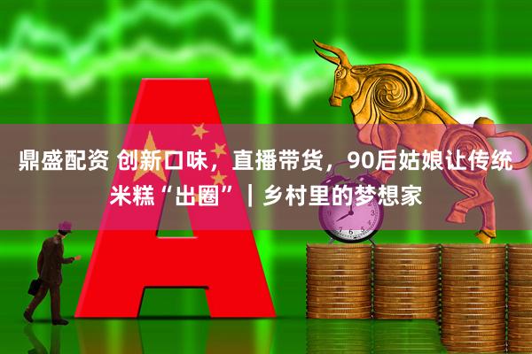 鼎盛配资 创新口味，直播带货，90后姑娘让传统米糕“出圈”｜乡村里的梦想家