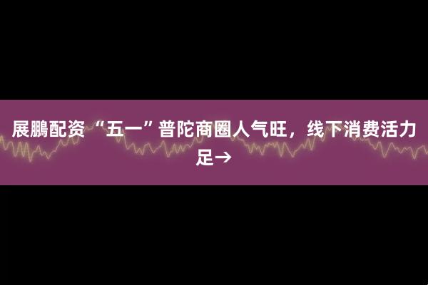 展鵬配资 “五一”普陀商圈人气旺，线下消费活力足→