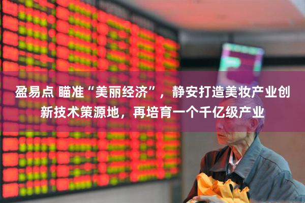 盈易点 瞄准“美丽经济”，静安打造美妆产业创新技术策源地，再培育一个千亿级产业