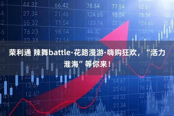 荣利通 辣舞battle·花路漫游·嗨购狂欢，“活力淮海”等你来！