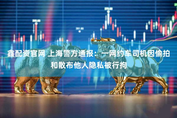 鑫配资官网 上海警方通报：一网约车司机因偷拍和散布他人隐私被行拘