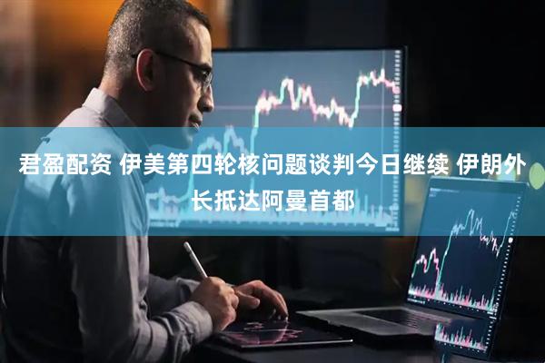 君盈配资 伊美第四轮核问题谈判今日继续 伊朗外长抵达阿曼首都