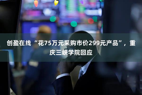 创盈在线 “花75万元采购市价299元产品”，重庆三峡学院回应