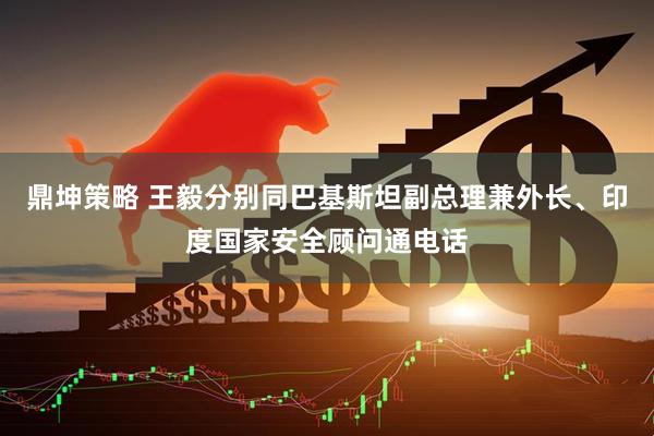 鼎坤策略 王毅分别同巴基斯坦副总理兼外长、印度国家安全顾问通电话