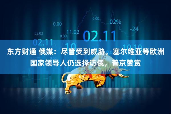 东方财通 俄媒：尽管受到威胁，塞尔维亚等欧洲国家领导人仍选择访俄，普京赞赏