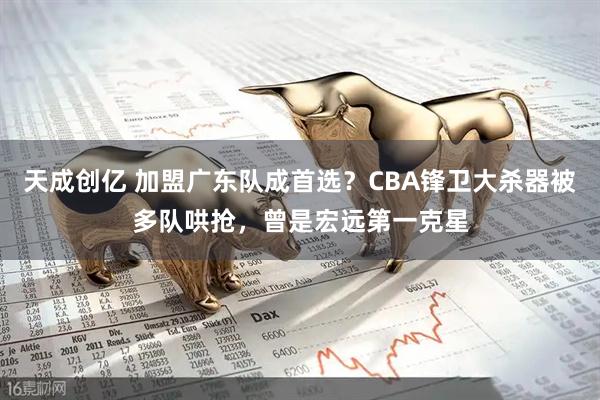 天成创亿 加盟广东队成首选？CBA锋卫大杀器被多队哄抢，曾是宏远第一克星