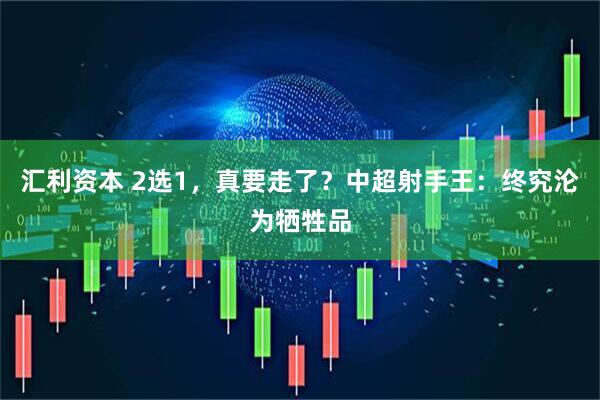 汇利资本 2选1，真要走了？中超射手王：终究沦为牺牲品