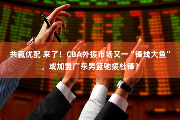 共赢优配 来了！CBA外援市场又一“锋线大鱼”，或加盟广东男篮驰援杜锋？