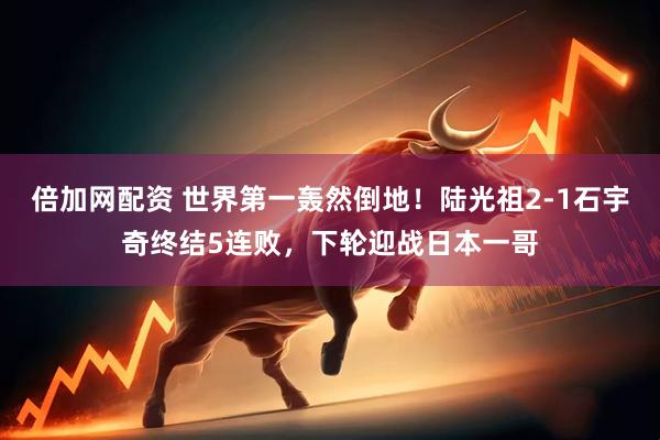 倍加网配资 世界第一轰然倒地！陆光祖2-1石宇奇终结5连败，下轮迎战日本一哥