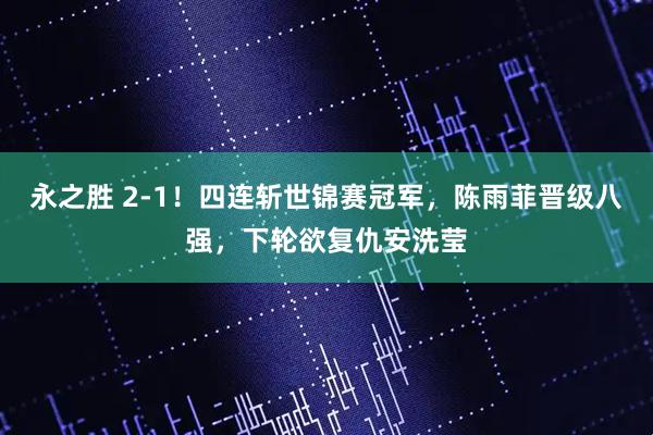 永之胜 2-1！四连斩世锦赛冠军，陈雨菲晋级八强，下轮欲复仇安洗莹