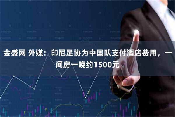 金盛网 外媒：印尼足协为中国队支付酒店费用，一间房一晚约1500元