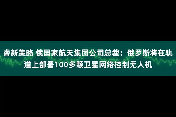 睿新策略 俄国家航天集团公司总裁：俄罗斯将在轨道上部署100多颗卫星网络控制无人机