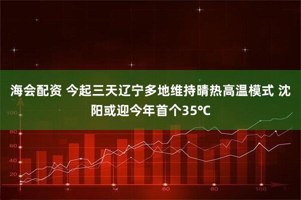 海会配资 今起三天辽宁多地维持晴热高温模式 沈阳或迎今年首个35℃
