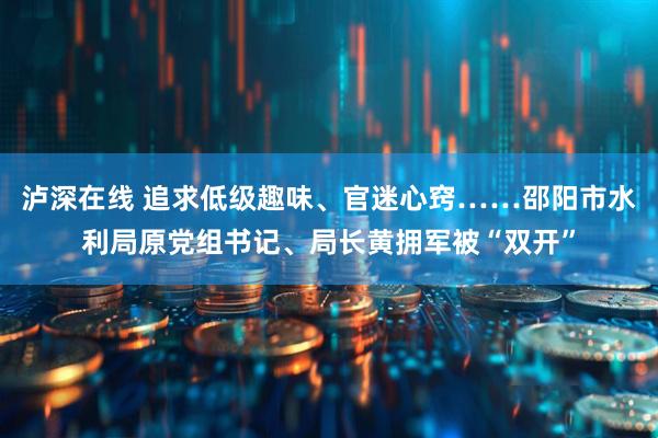 泸深在线 追求低级趣味、官迷心窍……邵阳市水利局原党组书记、局长黄拥军被“双开”