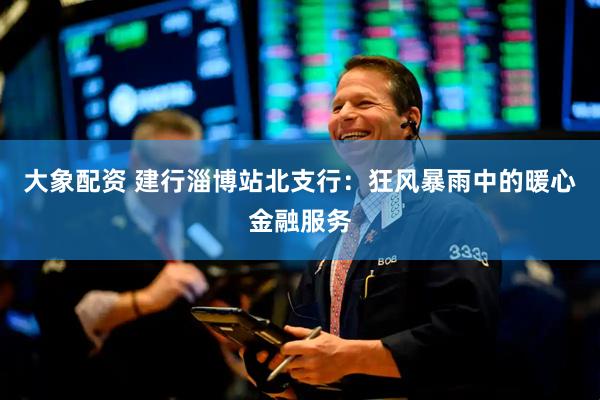 大象配资 建行淄博站北支行：狂风暴雨中的暖心金融服务