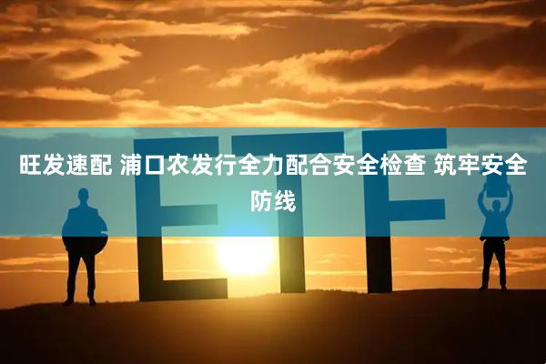 旺发速配 浦口农发行全力配合安全检查 筑牢安全防线