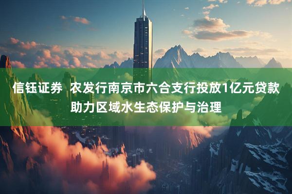 信钰证券  农发行南京市六合支行投放1亿元贷款助力区域水生态保护与治理