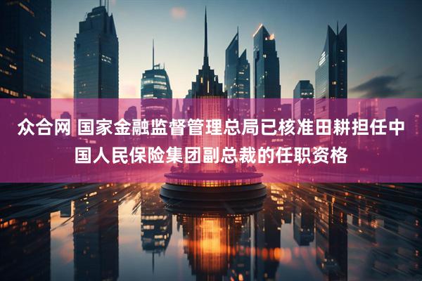 众合网 国家金融监督管理总局已核准田耕担任中国人民保险集团副总裁的任职资格