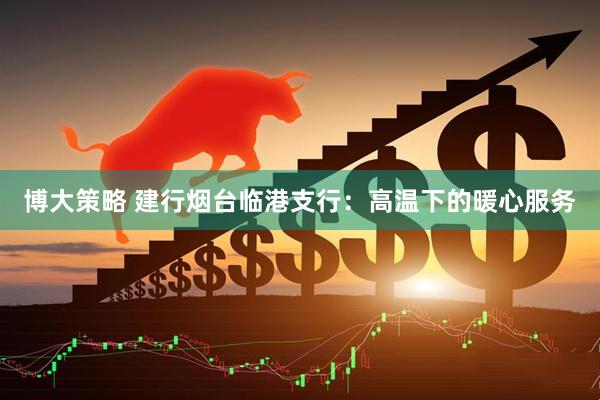 博大策略 建行烟台临港支行：高温下的暖心服务
