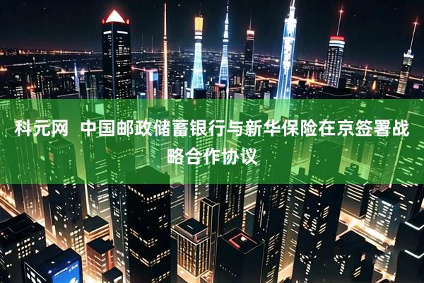科元网  中国邮政储蓄银行与新华保险在京签署战略合作协议