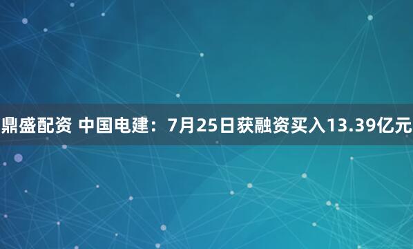 鼎盛配资 中国电建：7月25日获融资买入13.39亿元