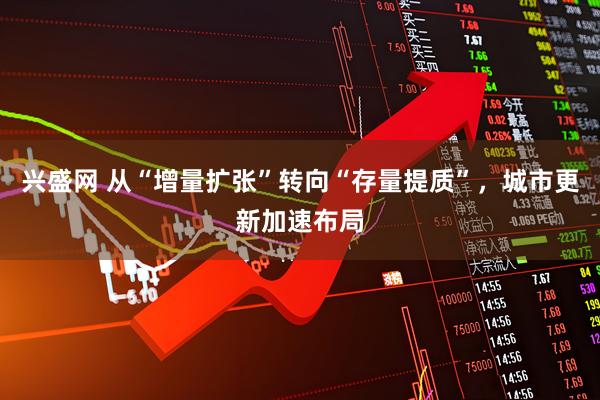 兴盛网 从“增量扩张”转向“存量提质”，城市更新加速布局