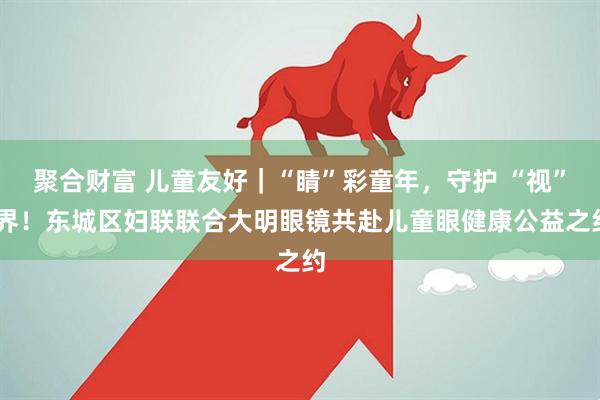 聚合财富 儿童友好｜“睛”彩童年，守护 “视” 界！东城区妇联联合大明眼镜共赴儿童眼健康公益之约