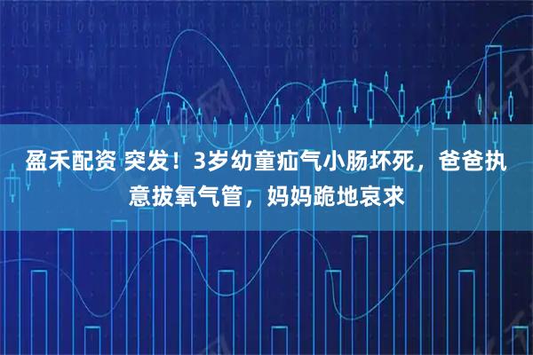 盈禾配资 突发！3岁幼童疝气小肠坏死，爸爸执意拔氧气管，妈妈跪地哀求