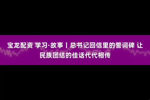 宝龙配资 学习·故事丨总书记回信里的誓词碑 让民族团结的佳话代代相传