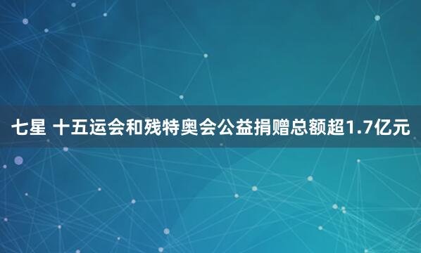 七星 十五运会和残特奥会公益捐赠总额超1.7亿元