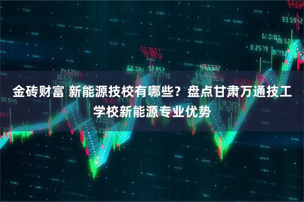 金砖财富 新能源技校有哪些？盘点甘肃万通技工学校新能源专业优势