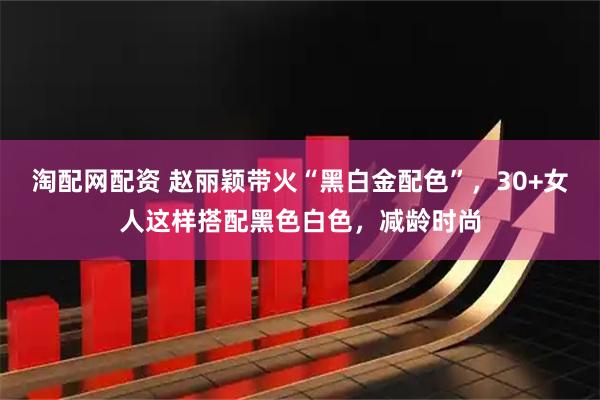 淘配网配资 赵丽颖带火“黑白金配色”，30+女人这样搭配黑色白色，减龄时尚