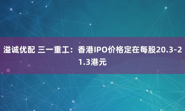 溢诚优配 三一重工：香港IPO价格定在每股20.3-21.3港元