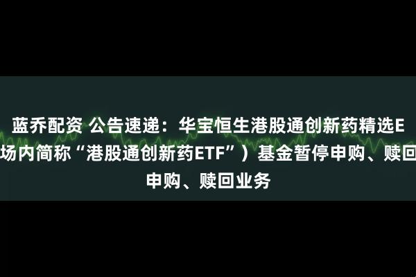 蓝乔配资 公告速递：华宝恒生港股通创新药精选ETF（场内简称“港股通创新药ETF”）基金暂停申购、赎回业务