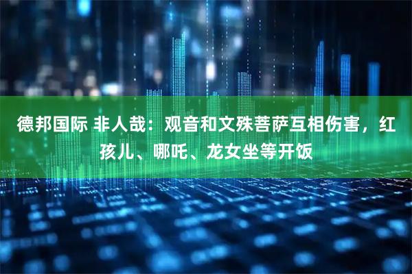 德邦国际 非人哉:观音和文殊菩萨互相伤害,红孩儿、哪吒、龙女坐等开饭