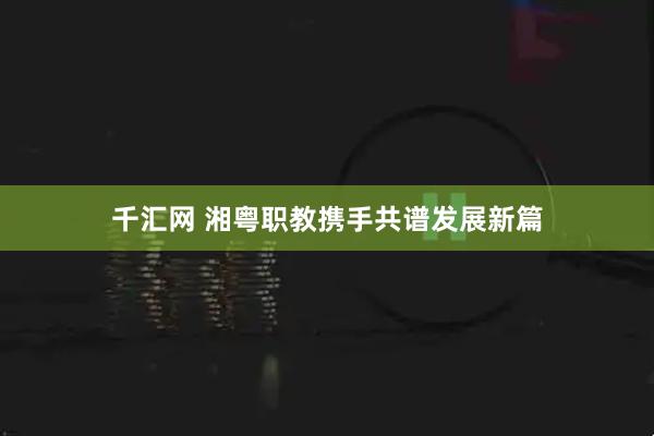 千汇网 湘粤职教携手共谱发展新篇