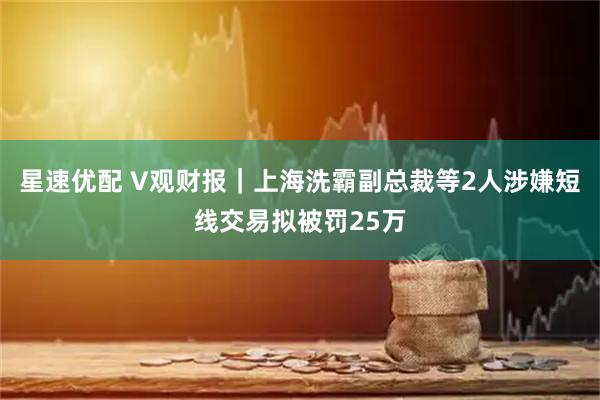 星速优配 V观财报|上海洗霸副总裁等2人涉嫌短线交易拟被罚25万