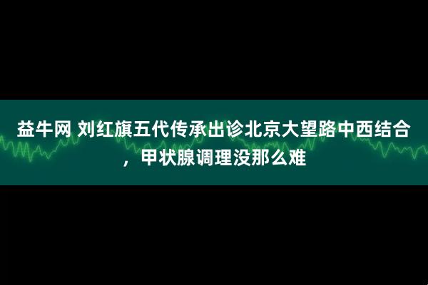 益牛网 刘红旗五代传承出诊北京大望路中西结合，甲状腺调理没那么难