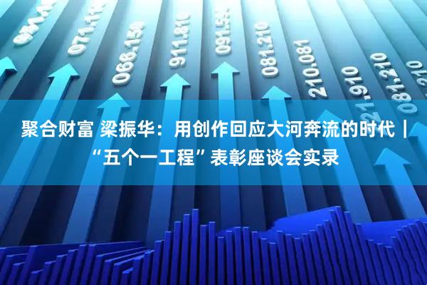 聚合财富 梁振华：用创作回应大河奔流的时代｜“五个一工程”表彰座谈会实录