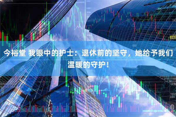 今裕堂 我眼中的护士:退休前的坚守,她给予我们温暖的守护!