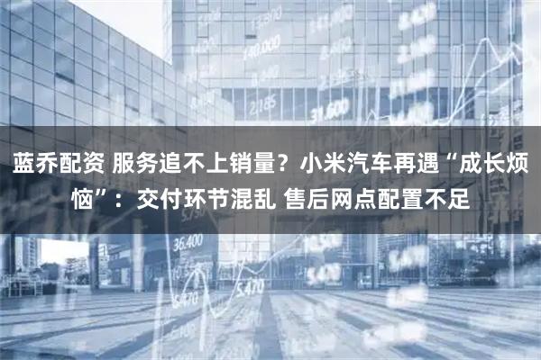 蓝乔配资 服务追不上销量？小米汽车再遇“成长烦恼”：交付环节混乱 售后网点配置不足