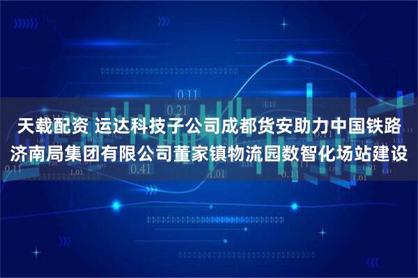 天载配资 运达科技子公司成都货安助力中国铁路济南局集团有限公司董家镇物流园数智化场站建设