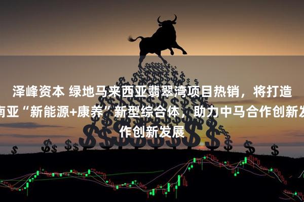 泽峰资本 绿地马来西亚翡翠湾项目热销，将打造东南亚“新能源+康养”新型综合体，助力中马合作创新发展