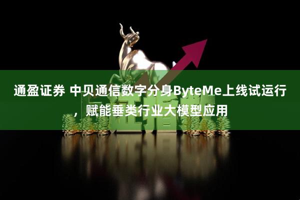 通盈证券 中贝通信数字分身ByteMe上线试运行，赋能垂类行业大模型应用